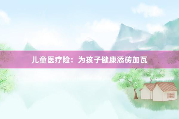 儿童医疗险：为孩子健康添砖加瓦
